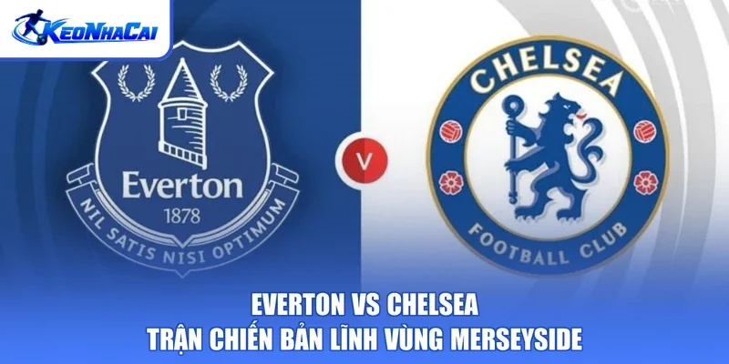 Everton Vs Chelsea - Trận Chiến Bản Lĩnh Vùng Merseyside